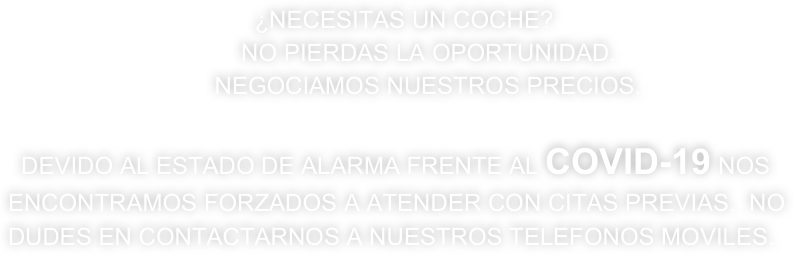                                      ¿NECESITAS UN COCHE? 
                                   NO PIERDAS LA OPORTUNIDAD. 
                               NEGOCIAMOS NUESTROS PRECIOS. 

  DEVIDO AL ESTADO DE ALARMA FRENTE AL COVID-19 NOS ENCONTRAMOS FORZADOS A ATENDER CON CITAS PREVIAS.  NO DUDES EN CONTACTARNOS A NUESTROS TELEFONOS MOVILES. 

